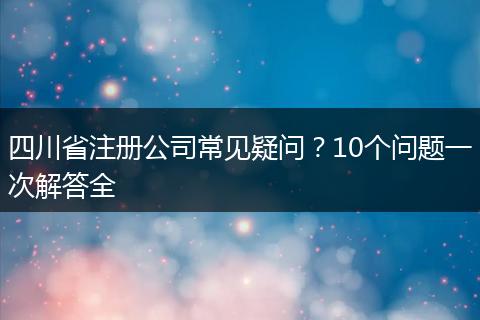 四川省注册公司常见疑问?10个问题一次解答全