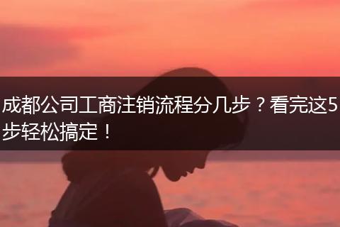 成都公司工商注销流程分几步?看完这5步轻松搞定!