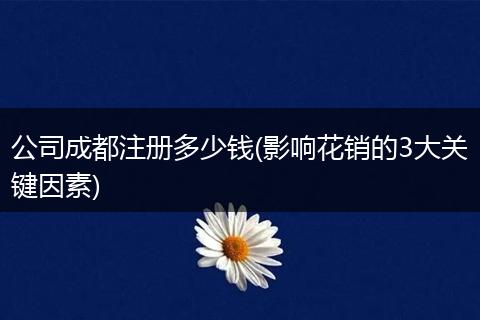 公司成都注册多少钱(影响花销的3大关键因素)