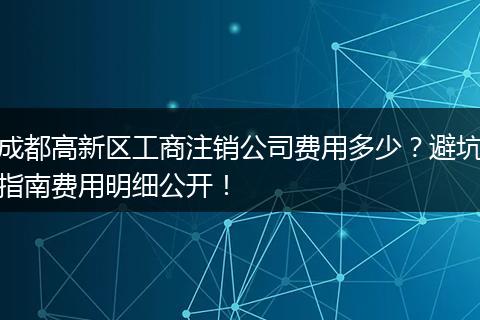成都高新区工商注销公司费用多少?避坑指南费用明细公开!