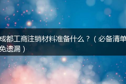 成都工商注销材料准备什么?(必备清单免遗漏)
