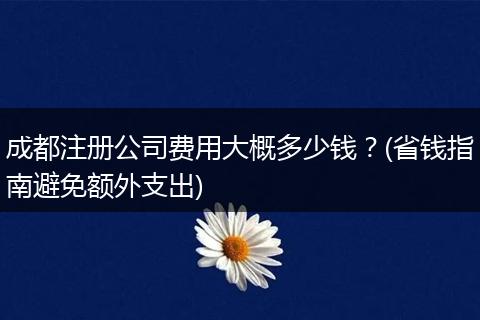 成都注册公司费用大概多少钱?(省钱指南避免额外支出)