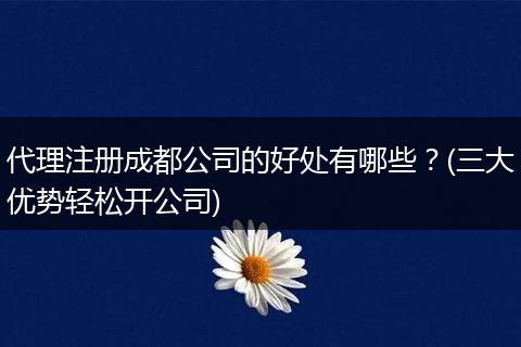 代理注册成都公司的好处有哪些?(三大优势轻松开公司)