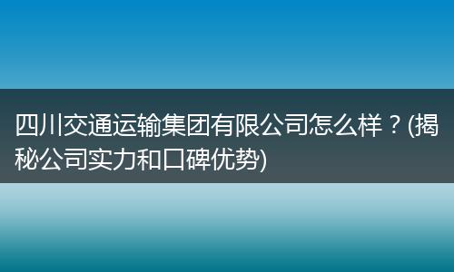 四川交通运输集团有限公司怎么样?(揭秘公司实力和口碑优势)