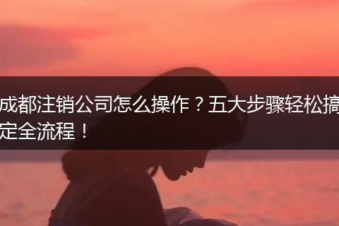 成都注销公司怎么操作?五大步骤轻松搞定全流程!