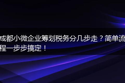成都小微企业筹划税务分几步走?简单流程一步步搞定!