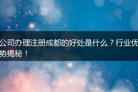 公司办理注册成都的好处是什么?行业优势揭秘!