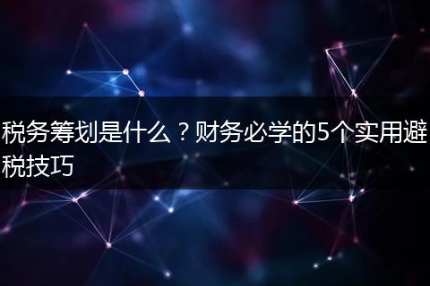 税务筹划是什么？财务必学的5个实用避税技巧