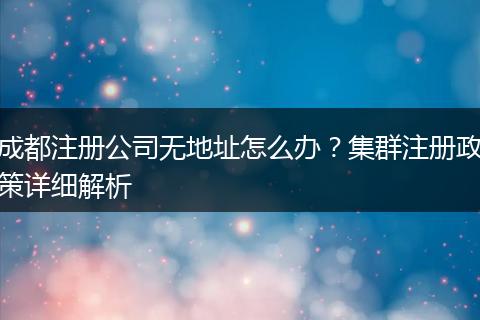 成都注册公司无地址怎么办？集群注册政策详细解析
