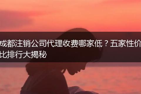 成都注销公司代理收费哪家低?五家性价比排行大揭秘