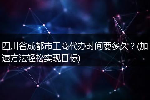 四川省成都市工商代办时间要多久?(加速方法轻松实现目标)