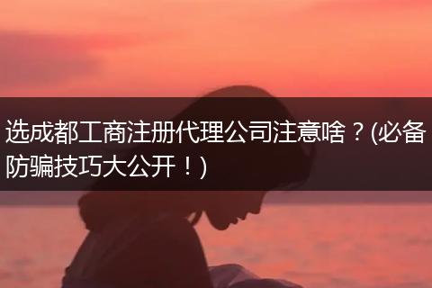 选成都工商注册代理公司注意啥?(必备防骗技巧大公开!)