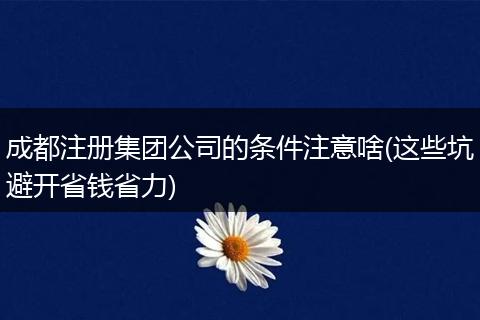 成都注册集团公司的条件注意啥(这些坑避开省钱省力)
