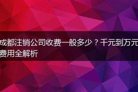 成都注销公司收费一般多少?千元到万元费用全解析