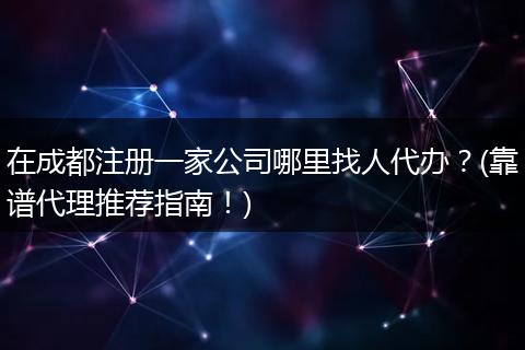 在成都注册一家公司哪里找人代办?(靠谱代理推荐指南!)