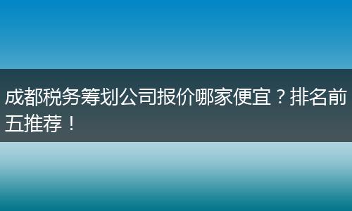 成都税务筹划公司报价哪家便宜?排名前五推荐!