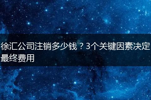 徐汇公司注销多少钱?3个关键因素决定最终费用