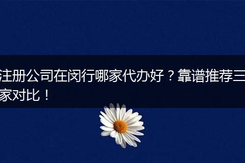 注册公司在闵行哪家代办好?靠谱推荐三家对比!