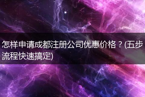怎样申请成都注册公司优惠价格?(五步流程快速搞定)