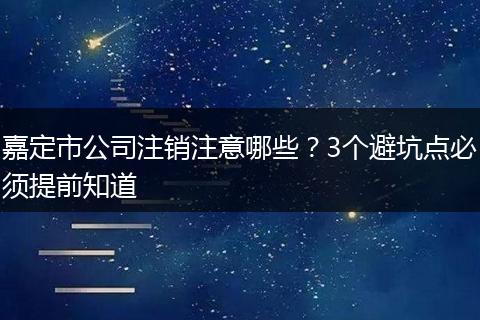 嘉定市公司注销注意哪些?3个避坑点必须提前知道