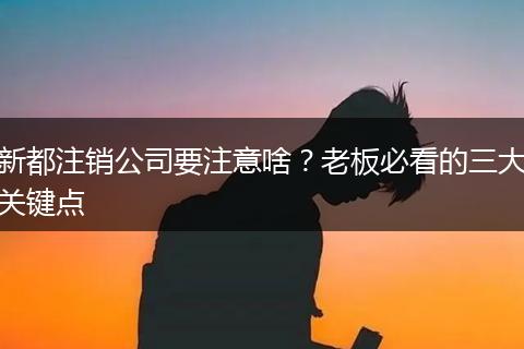 新都注销公司要注意啥?老板必看的三大关键点