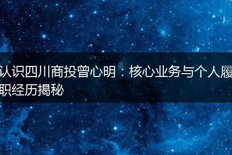 认识四川商投曾心明:核心业务与个人履职经历揭秘
