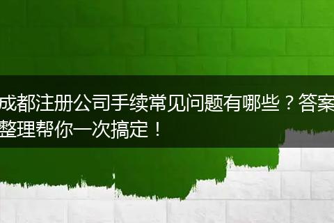 成都注册公司手续常见问题有哪些?答案整理帮你一次搞定!