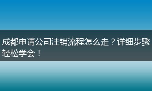 成都申请公司注销流程怎么走?详细步骤轻松学会!
