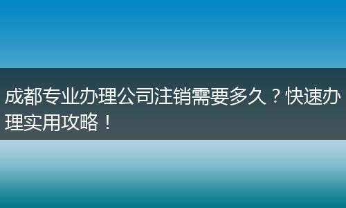 成都专业办理公司注销需要多久?快速办理实用攻略!