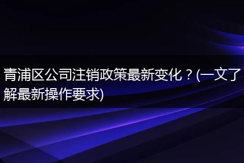 青浦区公司注销政策最新变化?(一文了解最新操作要求)