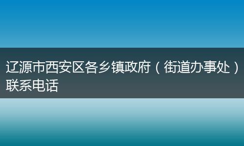 辽源市西安区各乡镇政府(街道办事处)联系电话