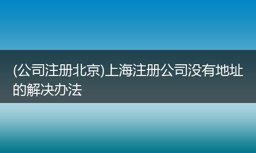 (公司注册北京)上海注册公司没有地址的解决办法
