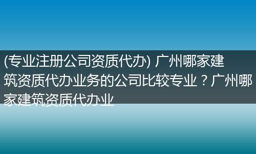 (专业注册公司资质代办) 广州哪家建筑资质代办业务的公司比较专业?广州哪家建筑资质代办业
