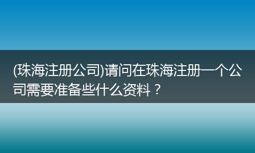 (珠海注册公司)请问在珠海注册一个公司需要准备些什么资料？