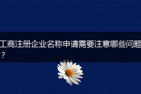 工商注册企业名称申请需要注意哪些问题?