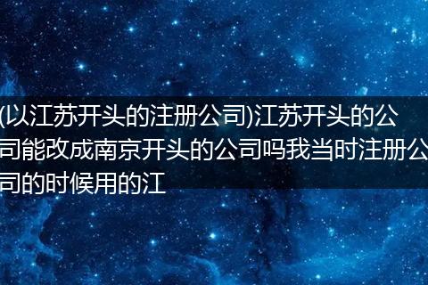 (以江苏开头的注册公司)江苏开头的公司能改成南京开头的公司吗我当时注册公司的时候用的江