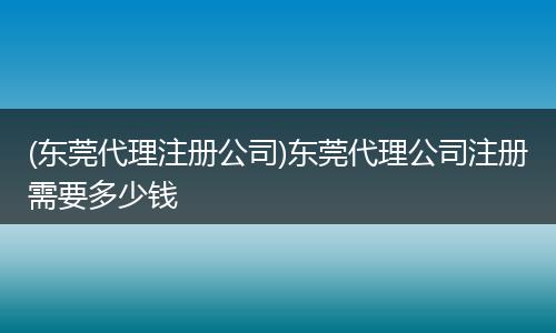 (东莞代理注册公司)东莞代理公司注册需要多少钱