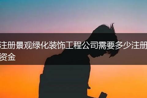 注册景观绿化装饰工程公司需要多少注册资金