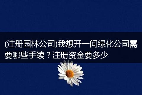(注册园林公司)我想开一间绿化公司需要哪些手续？注册资金要多少