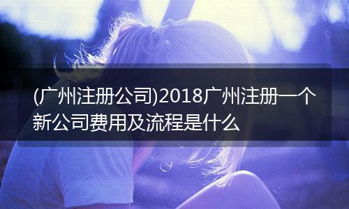 (广州注册公司)2018广州注册一个新公司费用及流程是什么