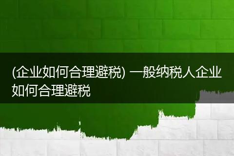 (企业如何合理避税) 一般纳税人企业如何合理避税