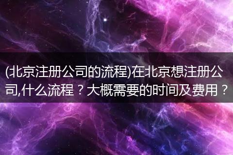 (北京注册公司的流程)在北京想注册公司,什么流程？大概需要的时间及费用？