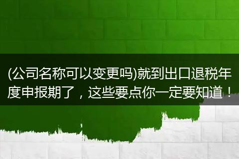 (公司名称可以变更吗)就到出口退税年度申报期了,这些要点你一定要知道!
