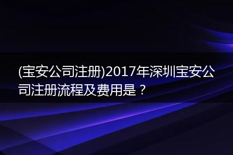 (宝安公司注册)2017年深圳宝安公司注册流程及费用是？