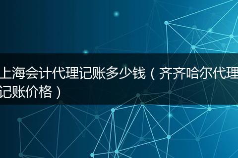 上海会计代理记账多少钱（齐齐哈尔代理记账价格）