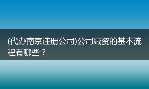 (代办南京注册公司)公司减资的基本流程有哪些？