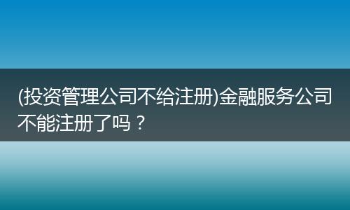 (投资管理公司不给注册)金融服务公司不能注册了吗？