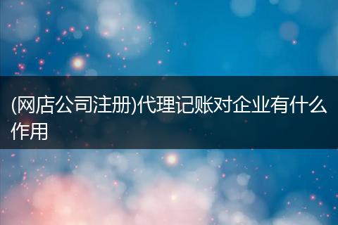 (网店公司注册)代理记账对企业有什么作用