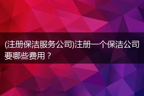 (注册保洁服务公司)注册一个保洁公司要哪些费用?