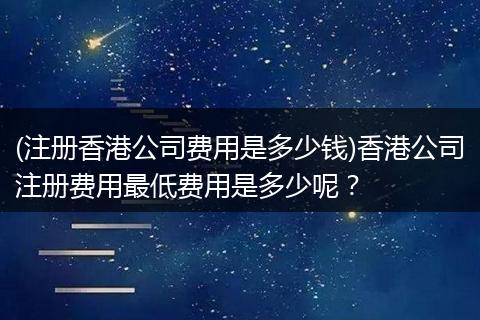 (注册香港公司费用是多少钱)香港公司注册费用最低费用是多少呢？